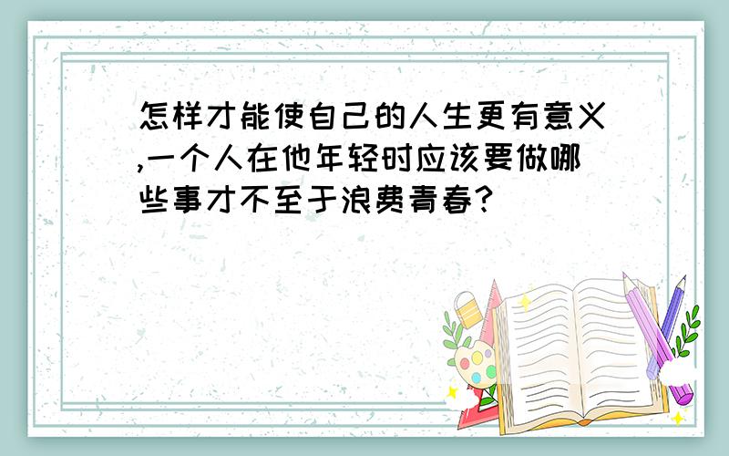 怎样才能使自己的人生更有意义,一个人在他年轻时应该要做哪些事才不至于浪费青春?