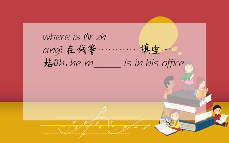 where is Mr zhang?在线等…………填空一格Oh,he m_____ is in his office.