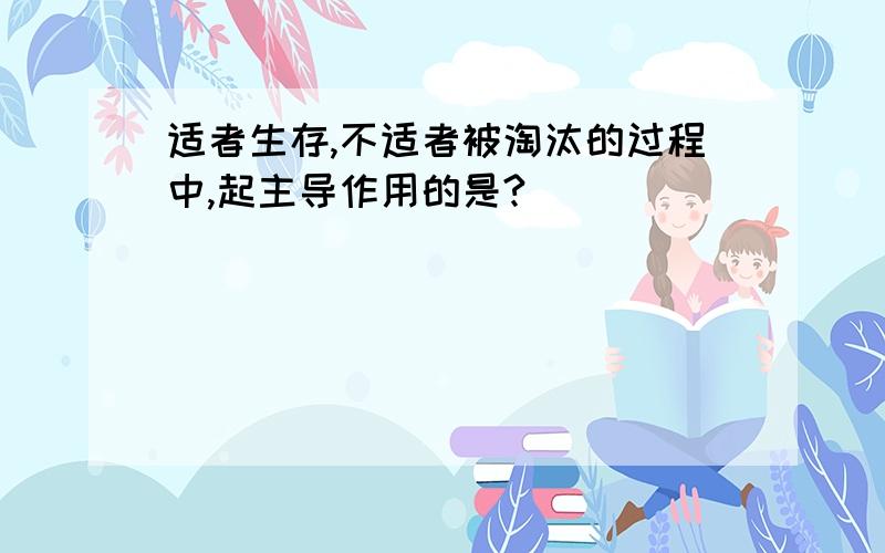 适者生存,不适者被淘汰的过程中,起主导作用的是?