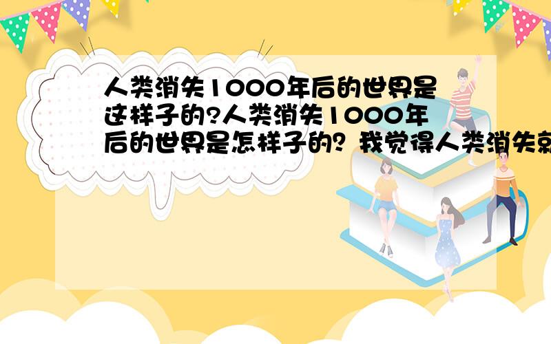 人类消失1000年后的世界是这样子的?人类消失1000年后的世界是怎样子的？我觉得人类消失就是因为有你这种人。不是我没有事干 科学家说人类是有一天会 消失的 这 是科学！你不理解 就不