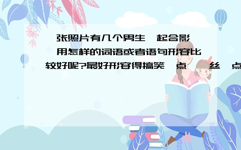 一张照片有几个男生一起合影 ,用怎样的词语或者语句形容比较好呢?最好形容得搞笑一点,屌丝一点,龌龊一点,自潮自讽一点都可以,发几句过来