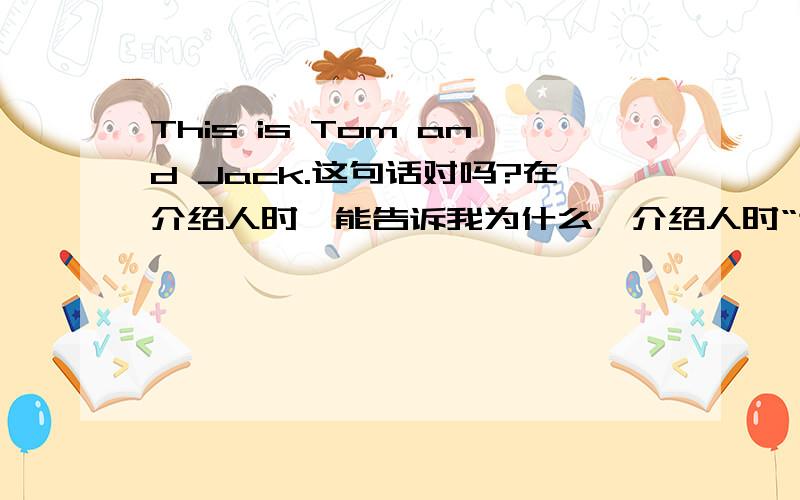 This is Tom and Jack.这句话对吗?在介绍人时,能告诉我为什么,介绍人时“这是汤姆和杰克”该怎么译.