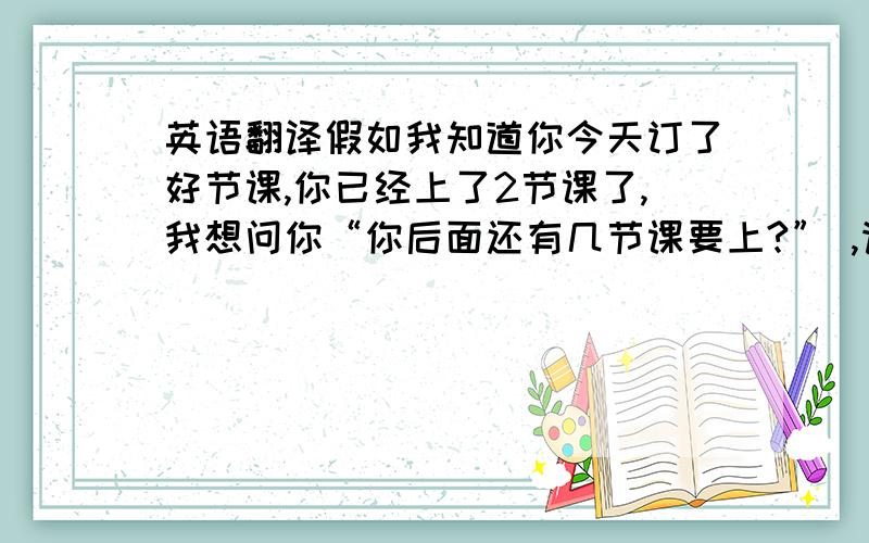 英语翻译假如我知道你今天订了好节课,你已经上了2节课了,我想问你“你后面还有几节课要上?” ,请大家看我的翻译对吗?How many classes do you have in the following?How many classes do you remain?