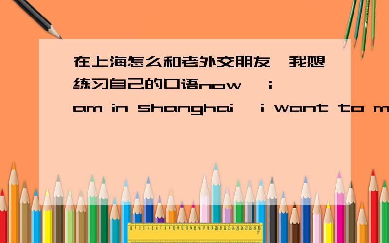 在上海怎么和老外交朋友,我想练习自己的口语now ,i am in shanghai ,i want to make friends with them ,you konw ,practise english need a real language enviroment ,i want to find someone together with me,and if you have friend like that