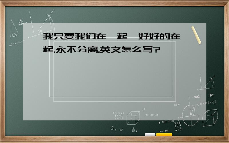 我只要我们在一起,好好的在一起.永不分离.英文怎么写?