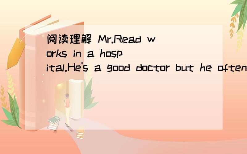 阅读理解 Mr.Read works in a hospital.He's a good doctor but he often forgets things.阅读理解Mr.Read works in a hospital.He's a good doctor but he often forgets things.People know him well and don't mind it.One morning he looked over an old wo