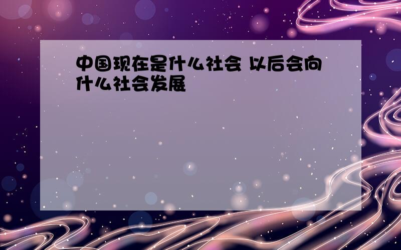 中国现在是什么社会 以后会向什么社会发展