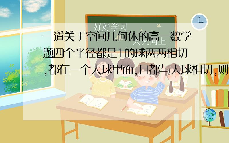 一道关于空间几何体的高一数学题四个半径都是1的球两两相切,都在一个大球里面,且都与大球相切,则这个大球的半径是多少?解析：设四个小球的球心分别为⊙1,⊙2,⊙3,⊙4.则可得棱长为 根