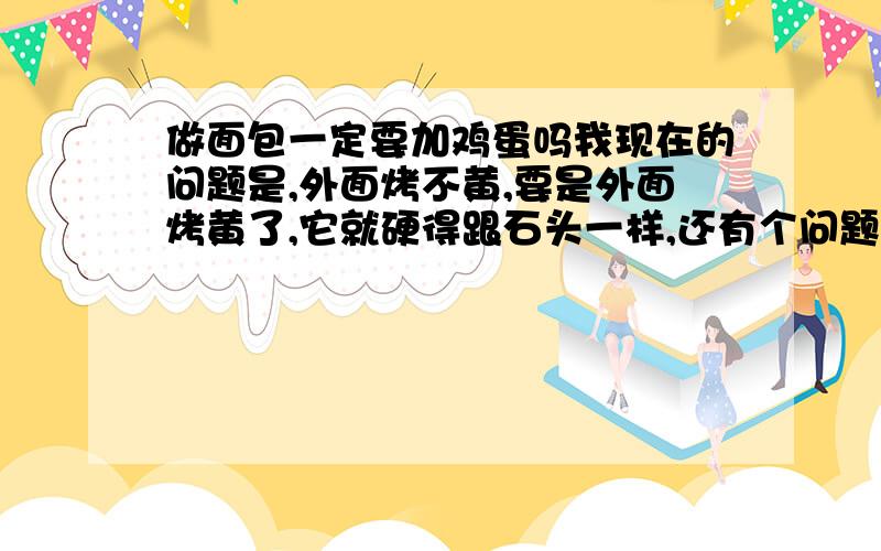 做面包一定要加鸡蛋吗我现在的问题是,外面烤不黄,要是外面烤黄了,它就硬得跟石头一样,还有个问题是表面老是裂开把里面的好多小洞都露出来了!但是里面是正常的,很软很细