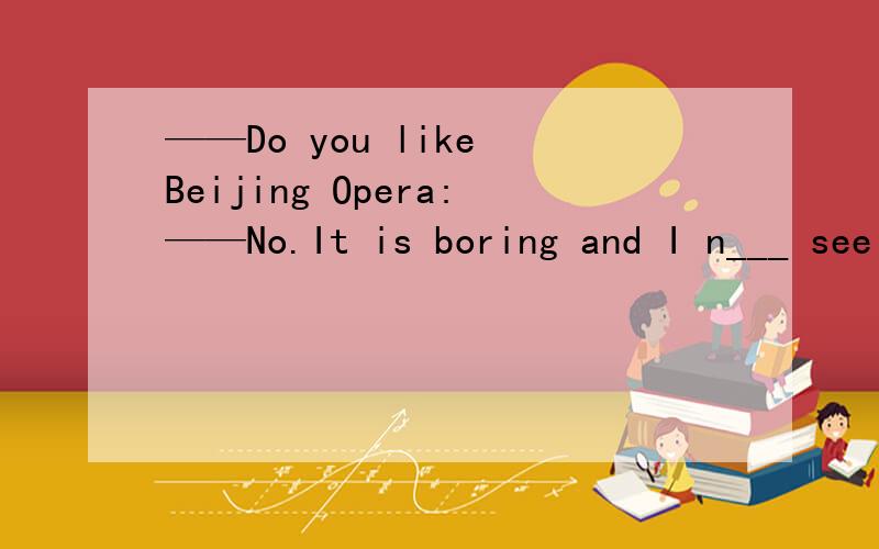——Do you like Beijing Opera:——No.It is boring and I n___ see it.