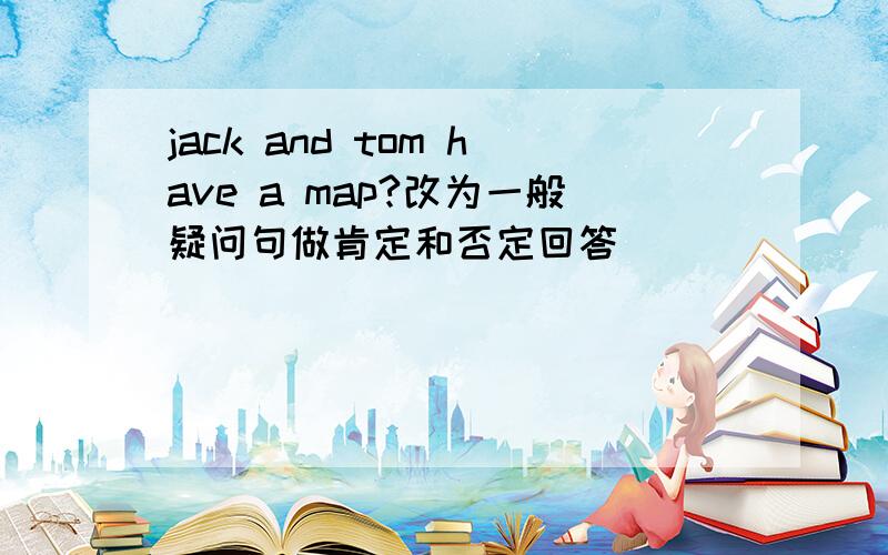 jack and tom have a map?改为一般疑问句做肯定和否定回答