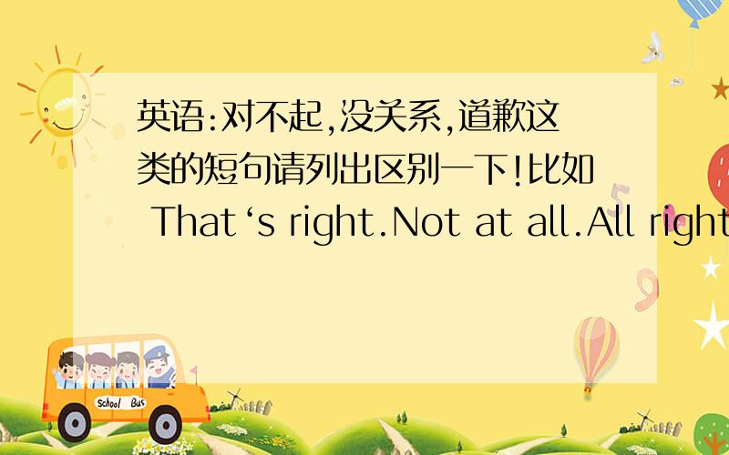 英语:对不起,没关系,道歉这类的短句请列出区别一下!比如 That‘s right.Not at all.All right.Never mind.我老是区别不开来!请大家把我问题里的关于对不起,没关系,道歉一类的短句举出来,越多越好!并