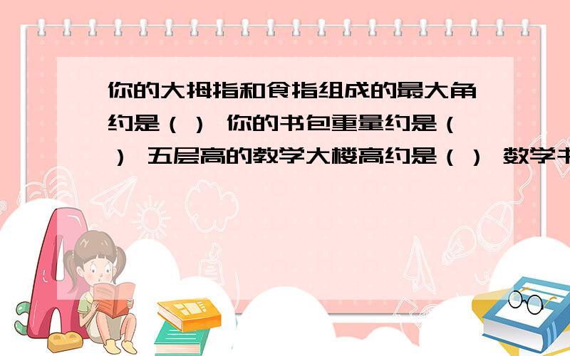 你的大拇指和食指组成的最大角约是（） 你的书包重量约是（） 五层高的教学大楼高约是（） 数学书的封面约