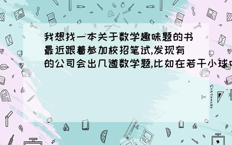 我想找一本关于数学趣味题的书最近跟着参加校招笔试,发现有的公司会出几道数学题,比如在若干小球中找出唯一一个不同的球需测量几次、约瑟夫环等,所以想找一下这方面的书看下,请问有