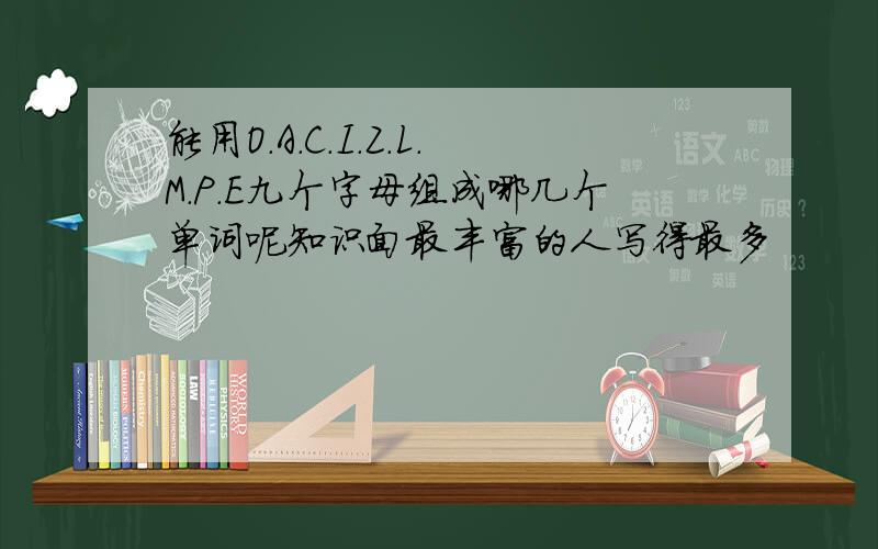 能用O.A.C.I.Z.L.M.P.E九个字母组成哪几个单词呢知识面最丰富的人写得最多