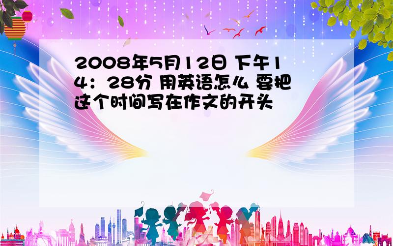 2008年5月12日 下午14：28分 用英语怎么 要把这个时间写在作文的开头