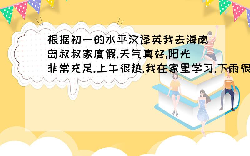 根据初一的水平汉译英我去海南岛叔叔家度假.天气真好,阳光非常充足.上午很热,我在家里学习,下雨很凉爽,我去游泳,我感到很放松,这个假期我过得很愉快.