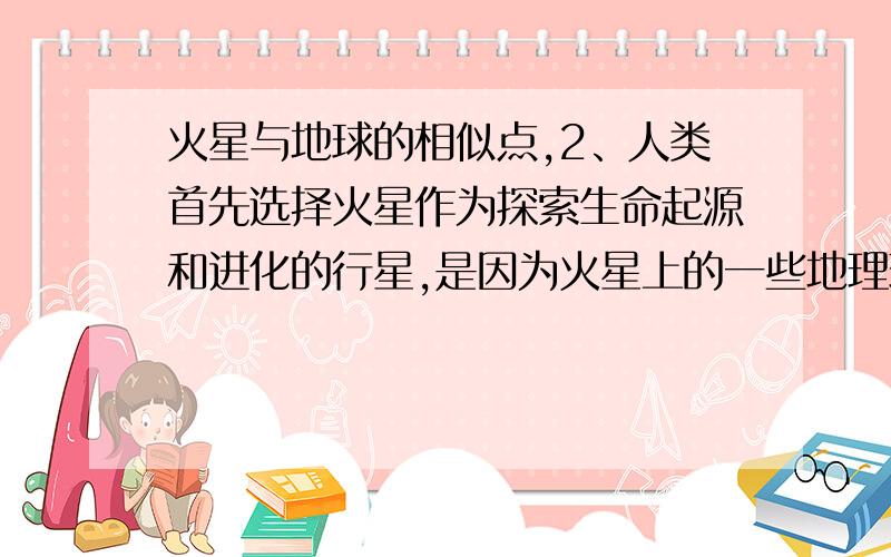 火星与地球的相似点,2、人类首先选择火星作为探索生命起源和进化的行星,是因为火星上的一些地理现象与地球上的一些地理现象相似,主要表现为：①火星和地球一样被厚厚的大气层所包围