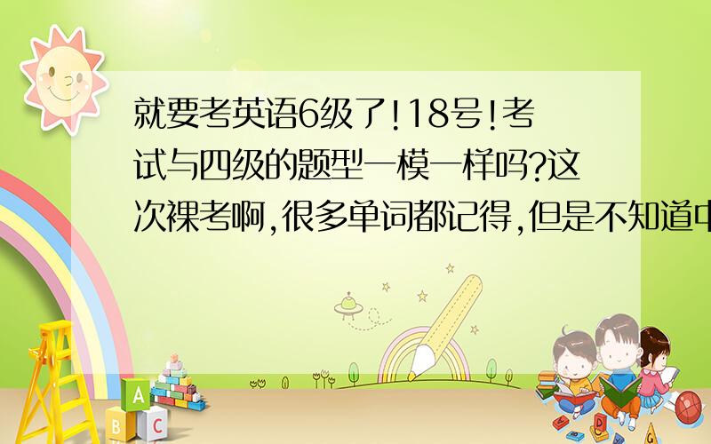 就要考英语6级了!18号!考试与四级的题型一模一样吗?这次裸考啊,很多单词都记得,但是不知道中文意思,请问做题时应该侧重与哪部分题目,因为我不想在拿不到高分的题目上花太多时间.有经