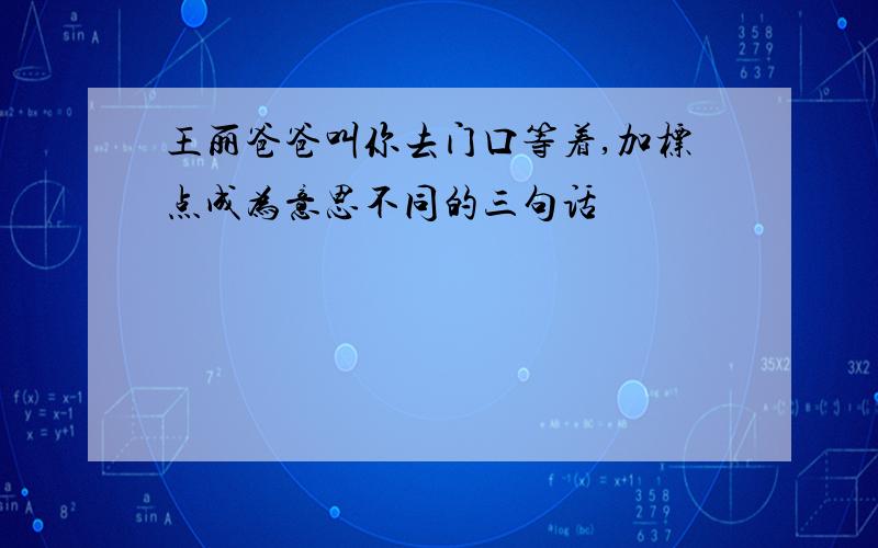 王丽爸爸叫你去门口等着,加标点成为意思不同的三句话