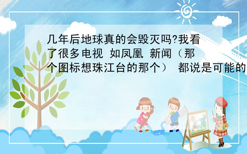 几年后地球真的会毁灭吗?我看了很多电视 如凤凰 新闻（那个图标想珠江台的那个） 都说是可能的事