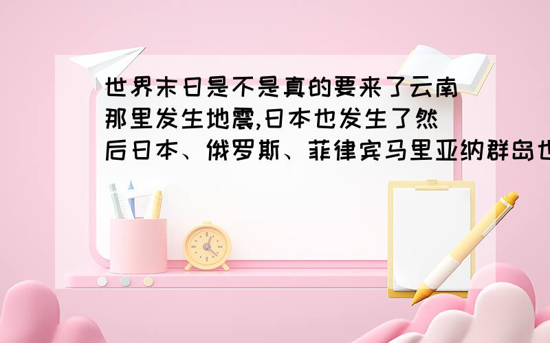 世界末日是不是真的要来了云南那里发生地震,日本也发生了然后日本、俄罗斯、菲律宾马里亚纳群岛也发出海啸警报完了2012真的是世界末日- -我还不想死啊TT