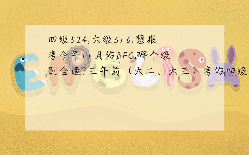 四级524,六级516.想报考今年11月的BEC,哪个级别合适?三年前（大二、大三）考的四级524,六级516.想报考今年11月的BEC,刚把高级和中级的真题都看了一下,觉得高级难度稍微大一点,但是不能确定.