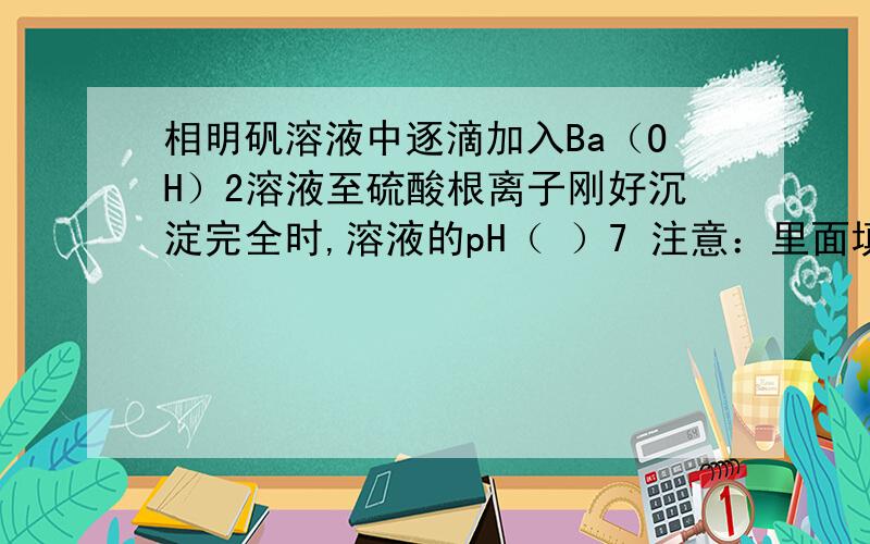 相明矾溶液中逐滴加入Ba（OH）2溶液至硫酸根离子刚好沉淀完全时,溶液的pH（ ）7 注意：里面填大于,小于,等于.离子的反应总方程式为（ ）.相明矾溶液中逐滴加入Ba（OH）2溶液至铝离子刚好