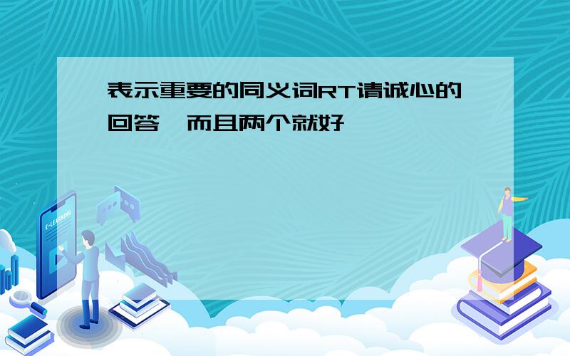 表示重要的同义词RT请诚心的回答,而且两个就好