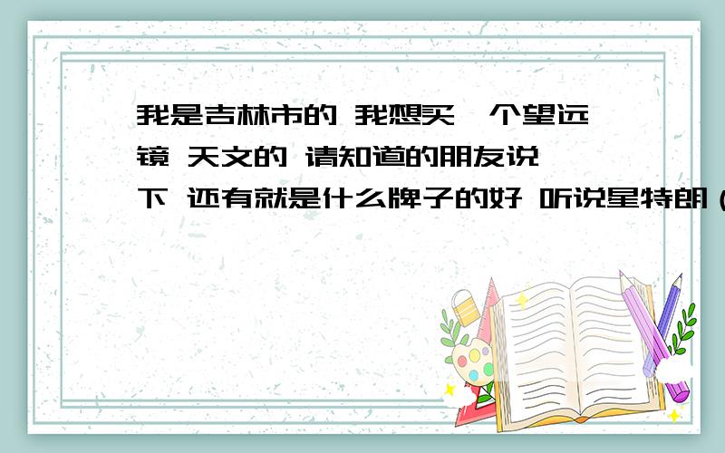 我是吉林市的 我想买一个望远镜 天文的 请知道的朋友说一下 还有就是什么牌子的好 听说星特朗（EQ70或者EQ130)的不错 吉林市有吗 多少钱 本人没钱但是就是喜欢这样的东西 1千一下或者1千