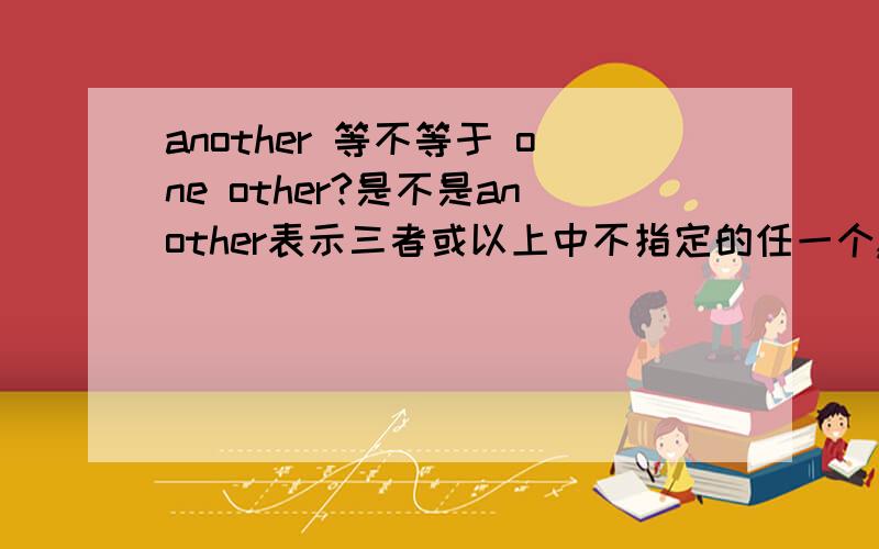 another 等不等于 one other?是不是another表示三者或以上中不指定的任一个,one other表示泛指其他?那么another等于one other吗?