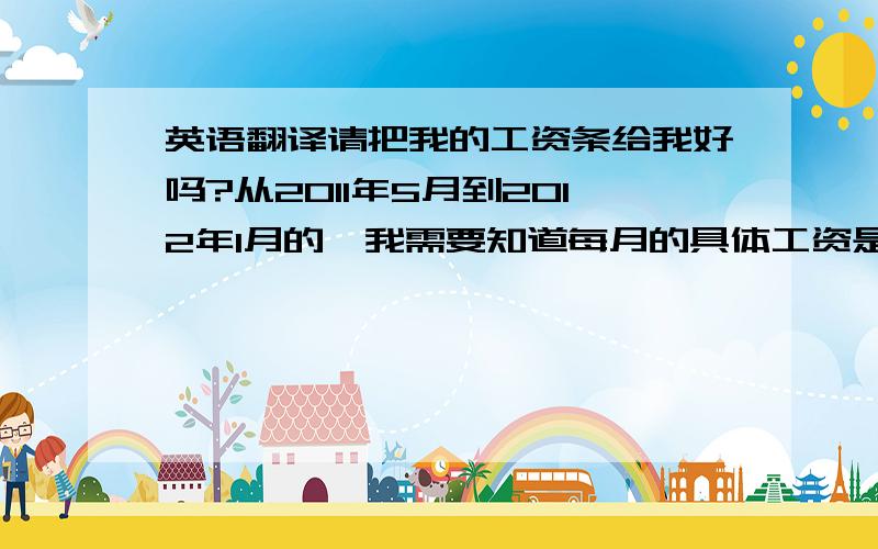 英语翻译请把我的工资条给我好吗?从2011年5月到2012年1月的,我需要知道每月的具体工资是多少?根据中国的劳动法,发工资必须要有工资条的,请您尽快发给我一份工资清单,