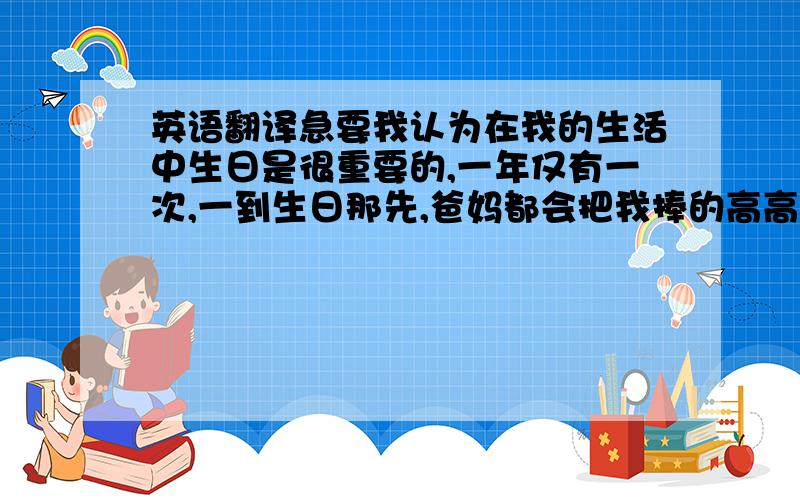 英语翻译急要我认为在我的生活中生日是很重要的,一年仅有一次,一到生日那先,爸妈都会把我捧的高高的,让我有机会当小公主,在那天,无论我提出什么样的要求,爸妈都回好不犹豫的答应我.