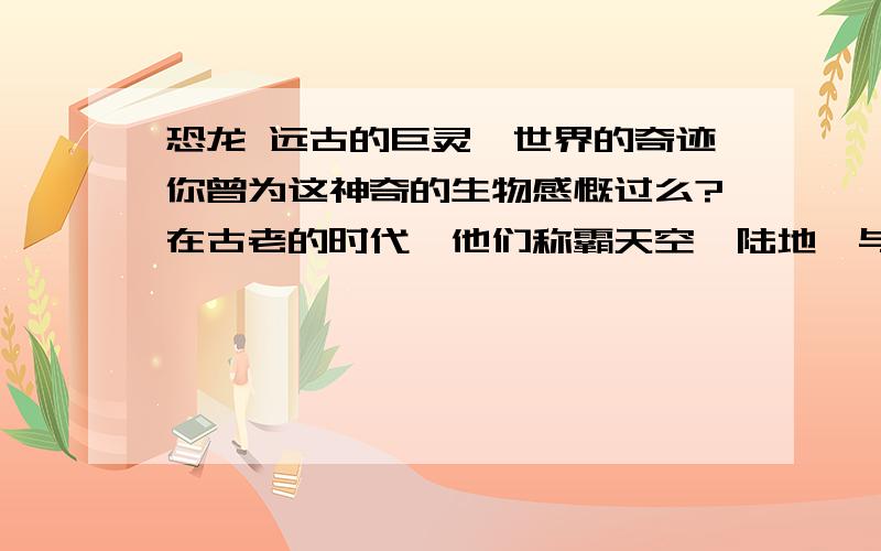 恐龙 远古的巨灵,世界的奇迹你曾为这神奇的生物感慨过么?在古老的时代,他们称霸天空,陆地,与海洋如果他们存活至今,世界会变成什么样子?为什么他们的形体如此巨大?而后来的主人,人类却