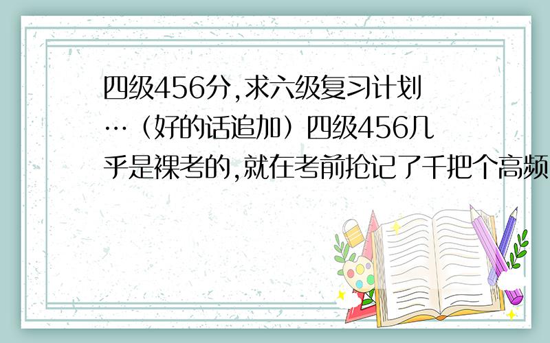 四级456分,求六级复习计划…（好的话追加）四级456几乎是裸考的,就在考前抢记了千把个高频…听说六级没这么容易过,所以特求学习方法,但是要我背单词的建议就不用说了,因为我觉得背单