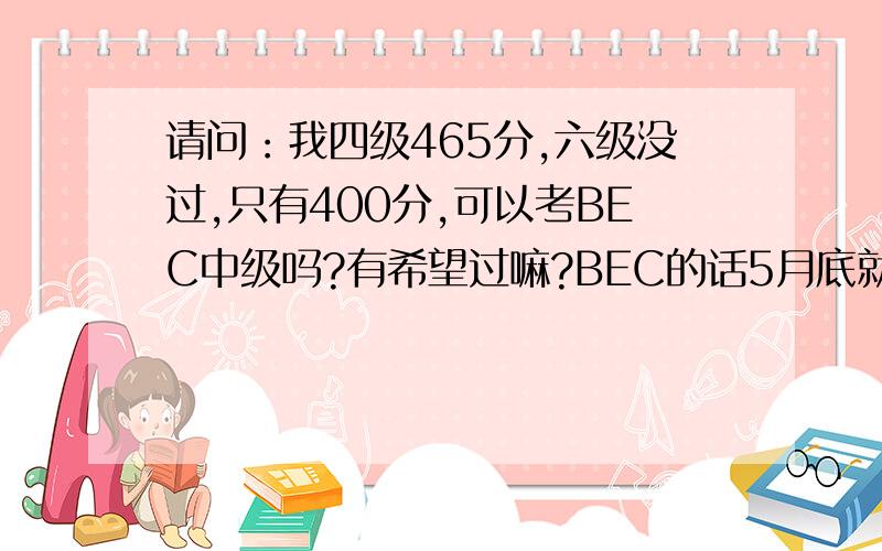 请问：我四级465分,六级没过,只有400分,可以考BEC中级吗?有希望过嘛?BEC的话5月底就考了