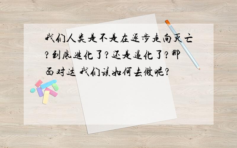 我们人类是不是在逐步走向灭亡?到底进化了?还是退化了?那面对这 我们该如何去做呢？