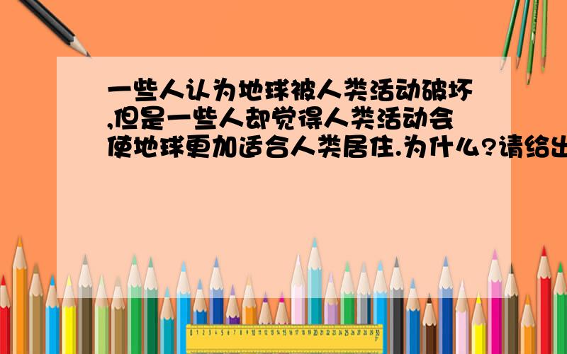 一些人认为地球被人类活动破坏,但是一些人却觉得人类活动会使地球更加适合人类居住.为什么?请给出分别支持这两种观点的原因,谢谢额,请出示具体原因.