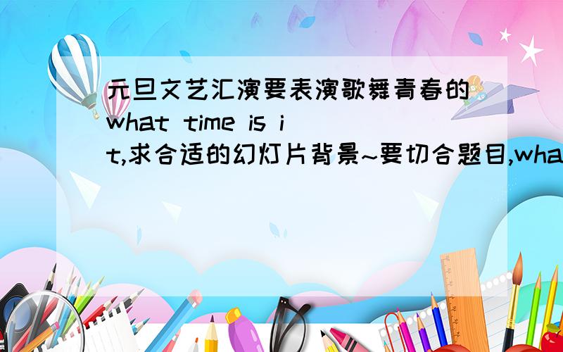 元旦文艺汇演要表演歌舞青春的what time is it,求合适的幻灯片背景~要切合题目,what time is it.