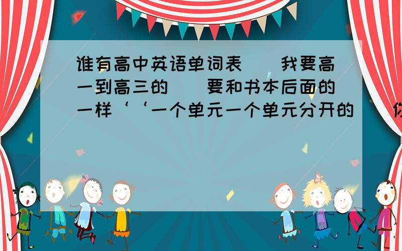 谁有高中英语单词表．．我要高一到高三的．．要和书本后面的一样‘‘一个单元一个单元分开的．．你们谁有就帮帮忙吧．．先谢谢咯‘～