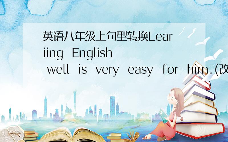 英语八年级上句型转换Leariing  English  well  is  very  easy  for  him.(改为同义句） ---------  very  easy  for  him  --------  --------  English  well.2.Running  is  exciting.   Swimming  is  more  exciting.(合并成一句）Swimming