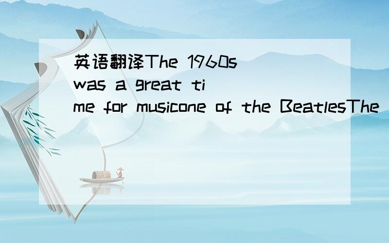 英语翻译The 1960s was a great time for musicone of the BeatlesThe group was very successful in the 1960s.Their music is still very popular today.Most of the Beatles' songs were written by Lennon.You canoften hear their songs on the radio today.On