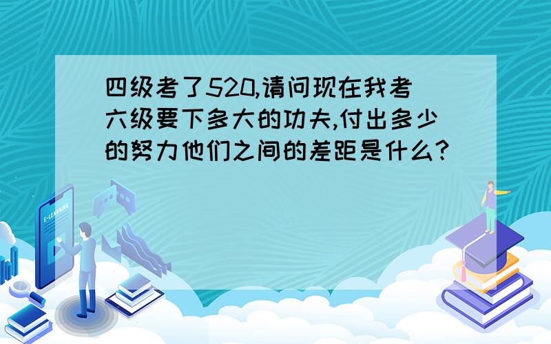 四级考了520,请问现在我考六级要下多大的功夫,付出多少的努力他们之间的差距是什么?