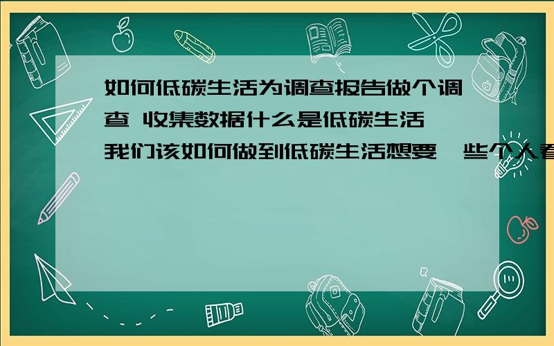 如何低碳生活为调查报告做个调查 收集数据什么是低碳生活 我们该如何做到低碳生活想要一些个人看法 不是抄来的