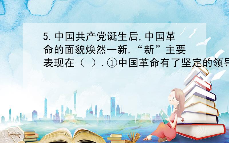 5.中国共产党诞生后,中国革命的面貌焕然一新,“新”主要表现在（ ）.①中国革命有了坚定的领导者和正确的方向 ②改变了近代以来革命屡败的局面 ③无产阶级和人民群众成为革命的主力