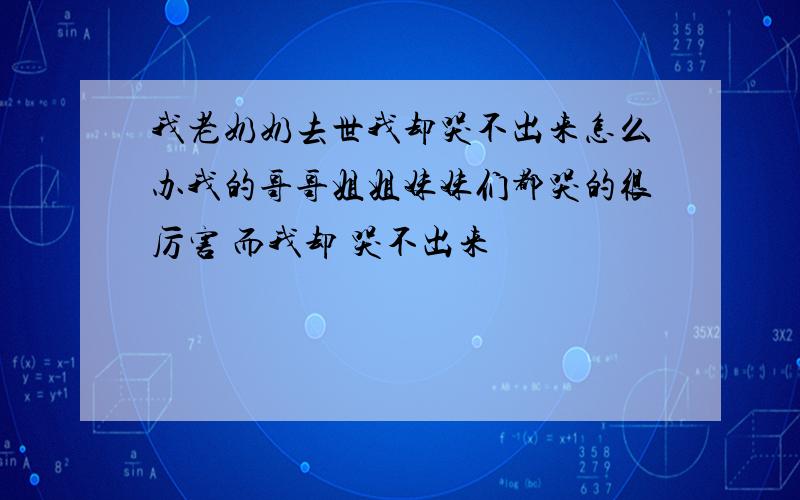 我老奶奶去世我却哭不出来怎么办我的哥哥姐姐妹妹们都哭的很厉害 而我却 哭不出来