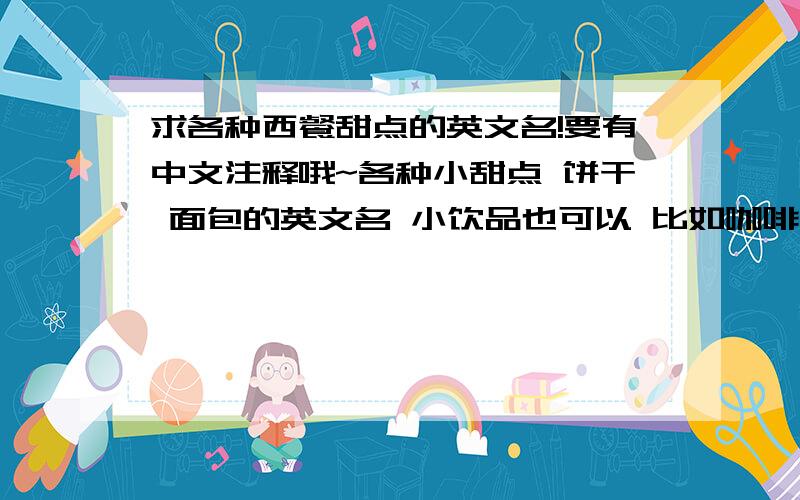 求各种西餐甜点的英文名!要有中文注释哦~各种小甜点 饼干 面包的英文名 小饮品也可以 比如咖啡什么的 多多益善~