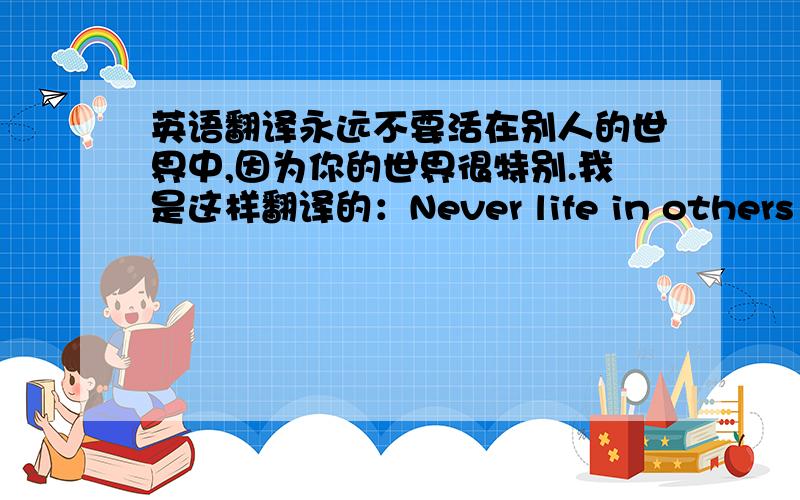 英语翻译永远不要活在别人的世界中,因为你的世界很特别.我是这样翻译的：Never life in others world,for you had a special world.