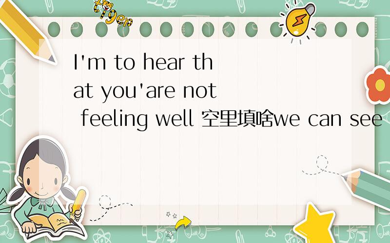 I'm to hear that you'are not feeling well 空里填啥we can see thing unit our 后面填啥啊