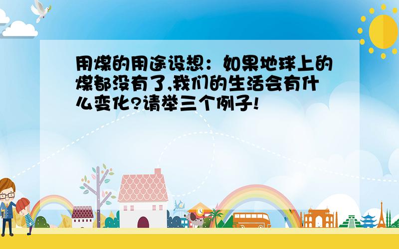 用煤的用途设想：如果地球上的煤都没有了,我们的生活会有什么变化?请举三个例子!